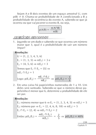 Sejam A e B dois eventos de um espaço amostral U, com
p(B)   0. Chama-se probabilidade de A condicionada a B a
probabilidade de ocorrência do evento A, sabendo-se que já
ocorreu ou que va/¿ocorrer o evento B, ou seja,
                                     n( A B )
                       p(A/B)
                                       n( B )


1. Jogando-se um dado e sabendo-se que ocorreu um número
   maior que 3, qual é a probabilidade de sair um número
   ímpar?
 Resolução:
   U {1, 2, 3, 4, 5, 6}
   E 1 {1, 3, 5} ⇒ n(E 1)       3e
   E 2 {4, 5, 6} ⇒ n(E 2)       3
   Temos que E1       E2    {5} ⇒
   n(E 1 E 2) 1
                       n(E1 E 2)                    1
   Logo: p(E 1/E 2)              ⇒ p(E 1/E 2)
                          n(E 2)                    3
2. Em uma caixa há papeizinhos numerados de 1 a 10. Um
   deles será sorteado. Sabendo-se que o número desse pa-
   pelzinho é menor que 6, determine a probabilidade de ele
   ser par.
 Resolução:
   E 1: número menor que 6 ⇒ E 1 {1, 2, 3, 4, 5} ⇒ n(E 1)            5
   E 2: número par ⇒ E 2 {2, 4, 6, 8, 10} ⇒ n(E 2) 5
   E 1 E 2 {2, 4} ⇒ n(E 1 E 2) 2
                       n( E1      E2 )     2
   Então: p(E 2/E1)                          ⇒ p(E 2/E 1)   40%
                           n ( E1 )        5
                                                                  239
                                                            Capítulo 11
 