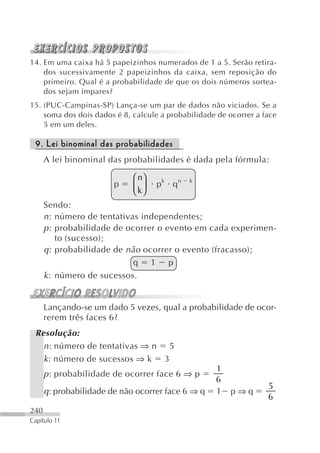 14. Em uma caixa há 5 papeizinhos numerados de 1 a 5. Serão retira-
    dos sucessivamente 2 papeizinhos da caixa, sem reposição do
    primeiro. Qual é a probabilidade de que os dois números sortea-
    dos sejam ímpares?
15. (PUC-Campinas-SP) Lança-se um par de dados não viciados. Se a
    soma dos dois dados é 8, calcule a probabilidade de ocorrer a face
    5 em um deles.

 9. Lei binominal das probabilidades
      A lei binominal das probabilidades é dada pela fórmula:

                             ⎛ n⎞
                        p    ⎜ k⎟   pk qn    k
                             ⎝ ⎠
      Sendo:
      n : número de tentativas independentes;
      p : probabilidade de ocorrer o evento em cada experimen-
          to (sucesso);
      q : probabilidade de não ocorrer o evento (fracasso);
                             q 1 p
      k : número de sucessos.


      Lançando-se um dado 5 vezes, qual a probabilidade de ocor-
      rerem três faces 6?
 Resolução:
   n : número de tentativas ⇒ n 5
   k : número de sucessos ⇒ k 3
                                                    1
      p : probabilidade de ocorrer face 6 ⇒ p
                                                    6
                                                                   5
      q: probabilidade de não ocorrer face 6 ⇒ q    1   p⇒q
                                                                   6
240
Capítulo 11
 