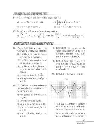 14. Resolver em r cada uma das inequações:
                                        ⎛ x                     ⎞
    a) ( x 7) (2x 4) 0              c)                         1 ( x          2)          0
                                        ⎝ 2                     ⎠
    b) (3x 1)(x 5) 0                d) (8x                    4) ( 3x            6)        0
15. Resolva em r as seguintes inequações:
       2x 7             x 5           3x 4                                        x
    a)          0 c)             0 b)                           0 d)                               0
        x 1            2x 4               x                                  3x       27



16. (Acafe-SC) Seja y      ax    b.   18. (UFG-GO) O produto da
    Assinale a alternativa correta:       soma pela diferença de dois
    a) o gráfico da função passa          números inteiros é 12. De-
       sempre pela origem.                termine esses números.
    b) o gráfico da função nun-       19. (UFSC) Seja f(x)   ax    b
       ca passa pela origem.              uma função linear. Sabe-se
    c) o gráfico da função corta          que f( 1) 4 e f(2) 7. Dê
       sempre o eixo das orde-            o valor de f(8).
       nadas.
                                      20. (UFMG) Observe a figura:
    d) o zero da função é b .
                              a
    e) a função é crescente para                                y
       a 0.
                                                                5

17. (PUC-SP) No conjunto dos nú-                                4
                                                                3
    meros reais, a equação ax b,                                2
    na incógnita x:                                             1
                                                                     1
    a) não pode ter infinitas so-     7   6   5   4   3   2    1 0       2   3    4   5    6   7    8   x
       luções.                                                  1


    b) sempre tem solução.
    c) só tem solução se a 0.                 Essa figura contém o gráfico
    d) tem infinitas soluções se              da função y     f(x) definida
       b 0.                                   em A {x r: 7 x 8}.
    e) tem solução única se                   Todas as afirmativas sobre a
       a 0.                                   figura estão corretas, EXCETO :

                                                                                                   25
                                                                                      Capítulo 1
 