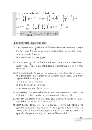 Logo, a probabilidade é dada por:
       ⎛ n⎞   k   n k        ⎛ 5⎞ ⎛ 1 ⎞ 3          ⎛ 5   5   3⎞
   p   ⎜ k⎟ p q       ⇒p     ⎜ 3⎟ ⎝ 6 ⎠            ⎜ 6        ⎟ ⇒
       ⎝ ⎠                   ⎝ ⎠                   ⎝          ⎠
                             3      2
              5!      ⎛ 1⎞       ⎛ 5⎞          250
   ⇒p                 ⎝ 6⎠       ⎝ 6⎠ ⇒p           ⇒
             3!2!                              6 5

               125
   ⇒ p                  0,032 ⇒ p       3,2%
              3.888



                        2
16. Um jogador tem         de probabilidade de vencer sempre que jogar.
                        3
    Se ele realiza 4 jogos, determinar a probabilidade de que ele vença:
   a) exatamente 2 jogos;
   b) mais da metade dos jogos.
                1
17. Mirtes tem      de probabilidade de acertar em um alvo. Se ela
                4
   atira 7 vezes, qual a probabilidade de acertar o alvo pelo menos
   duas vezes?
18. A probabilidade de que um estudante universitário não se forme é
    0,3. Escolhem-se 5 estudantes universitários ao acaso. Determine
    a probabilidade de que:
    a) um deles não se forme;
    b) três deles não se formem;
    c) pelo menos um não se forme.
19. (Mauá-SP) Lançam-se dois dados com faces numeradas de 1 a 6.
    Calcule a probabilidade de que a soma obtida seja 10.
20. (FEI-SP) Jogando-se dois dados, qual a probabilidade de que a
    soma dos pontos obtidos seja 4 ou 5?
21. (UFMG) Dos 100 alunos de uma turma, 40 gostam de Álgebra, 30
    gostam de Geometria, 15 gostam de Álgebra e Geometria. Um
    aluno é escolhido ao acaso. Qual é a probabilidade percentual de
    que ele não goste de Álgebra nem de Geometria?

                                                                        241
                                                                  Capítulo 11
 