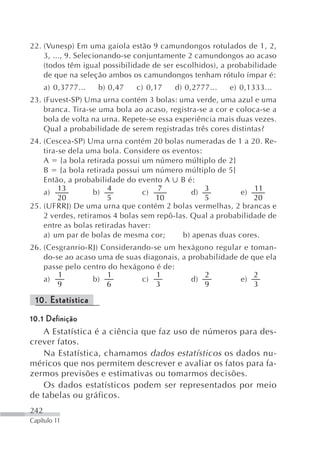 22. (Vunesp) Em uma gaiola estão 9 camundongos rotulados de 1, 2,
    3, ..., 9. Selecionando-se conjuntamente 2 camundongos ao acaso
    (todos têm igual possibilidade de ser escolhidos), a probabilidade
    de que na seleção ambos os camundongos tenham rótulo ímpar é:
      a) 0,3777...   b) 0,47   c) 0,17   d) 0,2777...   e) 0,1333...
23. (Fuvest-SP) Uma urna contém 3 bolas: uma verde, uma azul e uma
    branca. Tira-se uma bola ao acaso, registra-se a cor e coloca-se a
    bola de volta na urna. Repete-se essa experiência mais duas vezes.
    Qual a probabilidade de serem registradas três cores distintas?
24. (Cescea-SP) Uma urna contém 20 bolas numeradas de 1 a 20. Re-
    tira-se dela uma bola. Considere os eventos:
    A {a bola retirada possui um número múltiplo de 2}
    B {a bola retirada possui um número múltiplo de 5}
    Então, a probabilidade do evento A B é:
         13            4            7            3             11
    a)             b)           c)            d)           e)
         20            5            10           5             20
25. (UFRRJ) De uma urna que contém 2 bolas vermelhas, 2 brancas e
    2 verdes, retiramos 4 bolas sem repô-las. Qual a probabilidade de
    entre as bolas retiradas haver:
    a) um par de bolas de mesma cor;       b) apenas duas cores.
26. (Cesgranrio-RJ) Considerando-se um hexágono regular e      toman-
    do-se ao acaso uma de suas diagonais, a probabilidade de   que ela
    passe pelo centro do hexágono é de:
        1             1           1             2              2
    a)           b)           c)             d)           e)
        9            6            3             9              3

 10. Estatística
10.1 Definição
    A Estatística é a ciência que faz uso de números para des-
crever fatos.
    Na Estatística, chamamos dados estatísticos os dados nu-
méricos que nos permitem descrever e avaliar os fatos para fa-
zermos previsões e estimativas ou tomarmos decisões.
    Os dados estatísticos podem ser representados por meio
de tabelas ou gráficos.
242
Capítulo 11
 