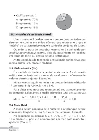 • Gráfico setorial:                             B
        A representa 70%                         C

        B representa 12%
                                                          A
        C representa 18%

 11. Medidas de tendência central
    Uma maneira útil de descrever um grupo como um todo con-
siste em encontrar um único número que represente o que é
“médio” ou característico naquele particular conjunto de dados.
    Quando se trata de pesquisa, esse valor é conhecido por
medida de tendência central , pois ela geralmente se localiza
em torno do meio ou centro de uma distribuição.
    As três medidas de tendência central mais conhecidas são:
média aritmética, moda e mediana.
11.1 Média aritmética (Ma)
     É a medida de tendência central mais usada. A média arit-
mética é o cociente entre a soma de n valores e o número n de
valores desse conjunto. Exemplo:
     Maísa teve as seguintes notas nas provas de Matemática do
1º semestre: 6,5; 7,0; 9,5; 4,0 e 8,0.
     Para obter uma nota que representará seu aproveitamento
no semestre, calculamos a média aritmética (Ma) de suas notas:
              6, 5   7, 0   9, 5   4, 0   8, 0       35,0
      Ma                                                      7,0
                             5                        5
11.2 Moda (Mo)
    A moda de um conjunto de n números é o valor que ocorre
com maior freqüência, isto é, o valor mais comum. Exemplo:
    Na seqüência numérica: 2, 2, 5, 7, 9, 9, 9, 10, 10, 11, 12,
18 a moda é 9, pois é o número que aparece com maior fre-
qüência (Mo 9).
244
Capítulo 11
 