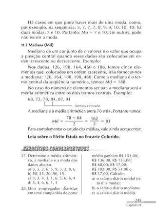 Há casos em que pode haver mais de uma moda, como,
por exemplo, na seqüência: 5, 7, 7, 7, 8, 9, 9, 10, 10, 10; há
duas modas: 7 e 10. Portanto: Mo     7 e 10. Em outros, pode
não existir a moda.
11.3 Mediana (Md)
    Mediana de um conjunto de n valores é o valor que ocupa
a posição central quando esses dados são colocados em or-
dem crescente ou decrescente. Exemplo:
    Nos dados: 126, 198, 164, 460 e 188, temos cinco ele-
mentos que, colocados em ordem crescente, irão fornecer-nos
a mediana: 126, 164, 188, 198, 460. Como a mediana é o ter-
mo central da seqüência numérica, temos: Md 188.
    No caso do número de elementos ser par, a mediana será a
média aritmética entre os dois termos centrais. Exemplo:
    68, 72, 78, 84, 87, 91
                                 (termos centrais)
    A mediana é a média aritmética entre 78 e 84. Portanto temos:
                            78    84 162
                   Md                         81
                            2         2
    Para complementar o estudo das médias, vale ainda acrescentar:
    Leia sobre o Efeito Estufa no Encarte Colorido.



27. Determine a média aritméti-             médio ganham R$ 153,00;
    ca, a mediana e a moda dos              R$ 136,00; R$ 153,00;
    dados abaixo:                           R$ 68,00; R$ 17,00;
    a) 3, 5, 2, 6, 5, 9, 5, 2, 8, 6         R$ 102,00; R$ 51,00 e
    b) 50, 35, 20, 90, 15                   R$ 17,00. Calcule:
    c) 3, 3, 4, 3, 1, 6, 5, 6, 6, 4         a) o salário diário modal (is-
    d) 5, 4, 6, 6, 1, 3                        to é: a moda);
28. Oito empregados diaristas               b) o salário diário mediano;
    em uma companhia de porte               c) o salário diário médio.
                                                                      245
                                                                Capítulo 11
 