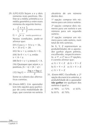29. (UFG-GO) Sejam x e y dois                     aleatório de um número
    números reais positivos. De-                  dentre dez.
    fine-se a média aritmética e a                1ª opção: comprar três nú-
    média geométrica entre esses                  meros para um único sorteio.
    números da seguinte forma:
                                                  2ª opção: comprar dois nú-
         ⎛ x y ⎞                                  meros para um sorteio e um
    A    ⎜ 2 ⎟ (média aritmética)
         ⎝       ⎠                                número para um segundo
                                                  sorteio.
      G       x y      (média geométrica)
                                                  3ª opção: comprar um nú-
      Nestas condições, pode-se
                                                  mero para cada sorteio, num
      afirmar que:
                                                  total de três sorteios.
      (01) Caso x        14 e y       56,
                                                  Se X, Y, Z representam as
      A 35 e G           28.
                                                  probabilidades de o aposta-
      (02) Se x        y, então A      G.         dor ganhar algum prêmio,
      (04) Se 0 x          y, então               escolhendo, respectivamen-
      x A y.                                      te, a 1ª, a 2ª ou a 3ª opções,
      (08) Se 0    x     y, temos G      A.       é correto afirmar que:

      (16) Quaisquer que sejam x, y               a) X     Y    Z   d) X    Y   Z
      positivos, A x     A y                      b) X     Y    Z   e) X    Y   Z
                         (log x     log y )       c) X     Y    Z
      (32) log G
                         2                    31. (Enem-MEC) Escolhedo a 2ª
      Some os valores das alterna-                opção do exercício anterior, a
      tivas corretas.                             probabilidade de o apostador
                                                  não ganhar em qualquer dos
30. (Enem-MEC) Um apostador                       sorteios é igual a:
    tem três opções para partici-
    par de certa modalidade de                    a) 90%       c) 72%      e) 65%
    jogo, que consiste no sorteio                 b) 81%       d) 70%




246
Capítulo 11
 