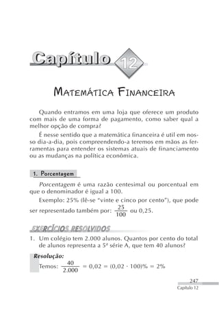 MATEMÁTICA FINANCEIRA
   Quando entramos em uma loja que oferece um produto
com mais de uma forma de pagamento, como saber qual a
melhor opção de compra?
   É nesse sentido que a matemática financeira é util em nos-
so dia-a-dia, pois compreendendo-a teremos em mãos as fer-
ramentas para entender os sistemas atuais de financiamento
ou as mudanças na política econômica.


 1. Porcentagem
    Porcentagem é uma razão centesimal ou porcentual em
que o denominador é igual a 100.
    Exemplo: 25% (lê-se “vinte e cinco por cento”), que pode
                                25
ser representado também por:        ou 0,25.
                               100



1. Um colégio tem 2.000 alunos. Quantos por cento do total
   de alunos representa a 5ª série A, que tem 40 alunos?
 Resolução:
             40
   Temos:            0,02    (0,02 100)%     2%
            2.000
                                                           247
                                                     Capítulo 12
 