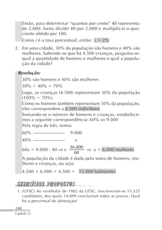 Então, para determinar “quantos por cento” 40 representa
      de 2.000, basta dividir 40 por 2.000 e multiplicar o quo-
      ciente obtido por 100.
      Como i é a taxa porcentual, então: i 2%
2. Em uma cidade, 30% da população são homens e 40% são
   mulheres. Sabendo-se que há 4.500 crianças, pergunta-se:
   qual a quantidade de homens e mulheres e qual a popula-
   ção da cidade?

 Resolução:
   30% são homens e 40% são mulheres
   30% 40% 70%
   Logo, as crianças (4.500) representam 30% da população
   (100% 70%).
   Como os homens também representam 30% da população,
   eles correspondem a 4.500 indivíduos
   Somando-se o número de homens e crianças, estabelece-
   mos a seguinte correspondência: 60% ⇔ 9.000
   Pela regra de três, temos
      60% ———————              9.000
      40% ———————                x
                              36.000
      60x     9.000 40 ⇒ x           ⇒ x 6.000 mulheres
                                 60
      A população da cidade é dada pela soma de homens, mu-
      lheres e crianças, ou seja:
      4.500    6.000   4.500         15.000 habitantes



 1. (UFSC) Ao vestibular de 1982 da UFSC, inscreveram-se 15.325
    candidatos, dos quais 14.099 concluíram todas as provas. Qual
    foi o percentual de abstenção?
248
Capítulo 12
 