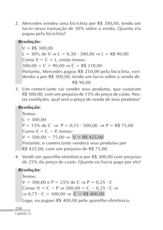 2. Mercedes vendeu uma bicicleta por R$ 300,00, tendo um
   lucro nessa transação de 30% sobre a venda. Quanto ela
   pagou pela bicicleta?
 Resolução:
   V R$ 300,00
   L 30% de V ⇒ L 0,30 300,00 ⇒ L R$ 90,00
   Como V C L, então temos:
   300,00 C 90,00 ⇒ C R$ 210,00
   Portanto, Mercedes pagou R$ 210,00 pela bicicleta, ven-
   dendo-a por R$ 300,00, tendo um lucro sobre a venda de
                             R$ 90,00
3. Um comerciante vai vender seus produtos, que custaram
   R$ 500,00, com um prejuízo de 15% do preço de custo. Nes-
   tas condições, qual será o preço de venda de seus produtos?
 Resolução:
   Temos:
   C 500,00
   P 15% de C ⇒ P 0,15 500,00 ⇒ P R$ 75,00
   Como V C P, temos:
   V 500,00 75,00 ⇒ V R$ 425,00
   Portanto, o comerciante venderá seus produtos por
   R$ 425,00, com um prejuízo de R$ 75,00.
4. Vendi um aparelho eletrônico por R$ 300,00 com prejuízo
   de 25% do preço de custo. Quanto eu havia pago por ele?
 Resolução:
   Temos:
   V 300,00 e P 25% de C ⇒ P 0,25 C
   Como: V C P ⇒ 300,00 C 0,25 C ⇒
   ⇒ 0,75 C 300,00 ⇒ C R$ 400,00
   Logo, eu paguei R$ 400,00 pelo aparelho eletrônico.
250
Capítulo 12
 