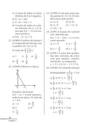 a) A soma de todas as raízes       23. (UFPB) A reta que passa pe-
        distintas de f(x) é negativa.       los pontos (0, 3) e (5, 0) tam-
     b) f( 5) f(6)                          bém passa pelo ponto:
     c) f( 4) f(2) 1                        a) (5, 3)       d) (0, 0)
     d) A soma de todos os valo-            b) (3, 5)       e) ( 13, 5)
        res distintos de x, x      A,       c) (10, 3)
        tais que f(x)     3 é um nú-    24. (UFPI) A função de variável
        mero positivo.                      real, definida por:
     e) f(3) f( 2) 0.                       f(x)   (3    2a)x     2, é cres-
21. (UFRN) O gráfico da função f            cente quando:
    é o segmento de reta que une                                       3
                                            a) a 0           c) a
    os pontos (22, 2) e (2, 0).                                        2
                                                     3                 3
                                            b) a             d) a
    O valor de f ⎛ ⎞ é:
                    1                                2                 2
                 ⎝ 2⎠
                                        25. (UFSC) A soma dos quadra-
                  1
    a) 1     c)         e) 7                dos dos extremos do inter-
                  2          8              valo que satisfaz, simulta-
         3        1
    b)       d)                             neamente, as inequações
         4        8                         x 3 2 e 2x 1 17 é:
22. (UFMG) Observe a figura:
                                        26. (UFMG) O conjunto-solução
         y
                                                                3
                                            da desigualdade              2 é:
         4                                                     x 5
                                                               13
                                               {
                                            a) x     r x
                                                                2    }
                                                                  13
                                            b) {x    r 5      x          }
                                                                   2
         0       2          x
                                            c) {x    r x      5 ou
     O gráfico da função                             13
     f(x)   ax    b está represen-
                                               x
                                                      2  }
     tado nessa figura. O valor de
     a b é:
                                               {
                                            d) x    r x       5 ou
                                                    13
     a) 2            d)
                          9
                          2
                                               x
                                                     2  }
     b) 2            e) 6                      {
                                            e) x     r x      5 ou
     c) 7                                            13
          2
                                               x
                                                      2  }
26
Capítulo 1
 