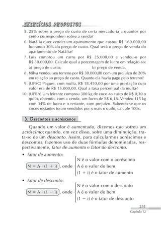 5. 25% sobre o preço de custo de certa mercadoria a quantos por
    cento correspondem sobre a venda?
 6. Natália quer vender um apartamento que custou R$ 160.000,00
    lucrando 30% do preço de custo. Qual será o preço de venda do
    apartamento de Natália?
 7. Luís comprou um carro por R$ 25.000,00 e vendeu-o por
    R$ 30.000,00. Calcule qual a porcentagem de lucro em relação ao:
    a) preço de custo;                  b) preço de venda.
 8. Nilva vendeu seu terreno por R$ 30.000,00 com um prejuízo de 20%
    em relação ao preço de custo. Quanto ela havia pago pelo terreno?
 9. (UFSC) Paguei, com multa, R$ 18.450,00 por uma prestação cujo
    valor era de R$ 15.000,00. Qual a taxa percentual da multa?
10. (UFBA) Um feirante comprou 300 kg de coco ao custo de R$ 0,30 o
    quilo, obtendo, com a venda, um lucro de R$ 6,18. Vendeu 115 kg
    com 34% de lucro e o restante, com prejuízo. Sabendo-se que os
    cocos restantes foram vendidos por x reais o quilo, calcule 100x.

 3. Descontos e acréscimos
    Quando um valor é aumentado, dizemos que sofreu um
acréscimo ; quando, em vez disso, sofre uma diminuição, tra-
ta-se de um desconto . Assim, para calcularmos acréscimos e
descontos, fazemos uso de duas fórmulas denominadas, res-
pectivamente, fator de aumento e fator de desconto .
• fator de aumento :
                            ⎧ N é o valor com o acréscimo
                            ⎪
   N    A (1      i) , onde ⎨ A é o valor do bem
                            ⎪
                            ⎩ (1 i) é o fator de aumento
• fator de desconto :
                            ⎧ N é o valor com o desconto
                            ⎪
   N    A (1      i) , onde ⎨ A é o valor do bem
                            ⎪ (1 i) é o fator de desconto
                            ⎩
                                                                  251
                                                            Capítulo 12
 