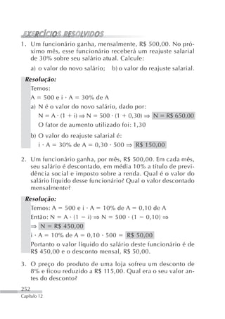 1. Um funcionário ganha, mensalmente, R$ 500,00. No pró-
   ximo mês, esse funcionário receberá um reajuste salarial
   de 30% sobre seu salário atual. Calcule:
      a) o valor do novo salário;   b) o valor do reajuste salarial.
 Resolução:
   Temos:
   A 500 e i A 30% de A
   a) N é o valor do novo salário, dado por:
      N A (1 i) ⇒ N 500 (1 0,30) ⇒ N                     R$ 650,00
      O fator de aumento utilizado foi: 1,30
      b) O valor do reajuste salarial é:
         i A 30% de A 0,30 500 ⇒ R$ 150,00

2. Um funcionário ganha, por mês, R$ 500,00. Em cada mês,
   seu salário é descontado, em média 10% a título de previ-
   dência social e imposto sobre a renda. Qual é o valor do
   salário líquido desse funcionário? Qual o valor descontado
   mensalmente?
 Resolução:
   Temos: A 500 e i A 10% de A 0,10 de A
   Então: N A (1 i) ⇒ N 500 (1 0,10) ⇒
   ⇒ N R$ 450,00
   i A 10% de A 0,10 500             R$ 50,00
   Portanto o valor líquido do salário deste funcionário é de
   R$ 450,00 e o desconto mensal, R$ 50,00.

3. O preço do produto de uma loja sofreu um desconto de
   8% e ficou reduzido a R$ 115,00. Qual era o seu valor an-
   tes do desconto?
252
Capítulo 12
 