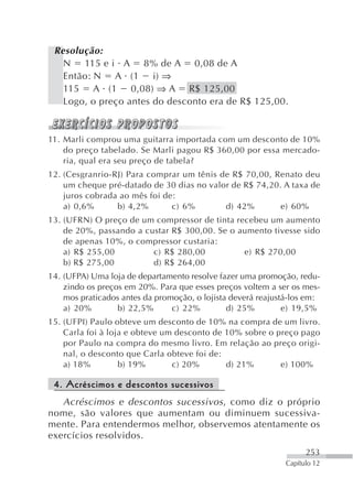 Resolução:
   N 115 e i A 8% de A 0,08 de A
   Então: N A (1 i) ⇒
   115 A (1 0,08) ⇒ A R$ 125,00
   Logo, o preço antes do desconto era de R$ 125,00.


11. Marli comprou uma guitarra importada com um desconto de 10%
    do preço tabelado. Se Marli pagou R$ 360,00 por essa mercado-
    ria, qual era seu preço de tabela?
12. (Cesgranrio-RJ) Para comprar um tênis de R$ 70,00, Renato deu
    um cheque pré-datado de 30 dias no valor de R$ 74,20. A taxa de
    juros cobrada ao mês foi de:
    a) 0,6%      b) 4,2%       c) 6%       d) 42%        e) 60%
13. (UFRN) O preço de um compressor de tinta recebeu um aumento
    de 20%, passando a custar R$ 300,00. Se o aumento tivesse sido
    de apenas 10%, o compressor custaria:
    a) R$ 255,00         c) R$ 280,00          e) R$ 270,00
    b) R$ 275,00         d) R$ 264,00
14. (UFPA) Uma loja de departamento resolve fazer uma promoção, redu-
    zindo os preços em 20%. Para que esses preços voltem a ser os mes-
    mos praticados antes da promoção, o lojista deverá reajustá-los em:
    a) 20%        b) 22,5%      c) 22%         d) 25%         e) 19,5%
15. (UFPI) Paulo obteve um desconto de 10% na compra de um livro.
    Carla foi à loja e obteve um desconto de 10% sobre o preço pago
    por Paulo na compra do mesmo livro. Em relação ao preço origi-
    nal, o desconto que Carla obteve foi de:
    a) 18%         b) 19%       c) 20%       d) 21%       e) 100%

 4. Acréscimos e descontos sucessivos
   Acréscimos e descontos sucessivos , como diz o próprio
nome, são valores que aumentam ou diminuem sucessiva-
mente. Para entendermos melhor, observemos atentamente os
exercícios resolvidos.
                                                                    253
                                                              Capítulo 12
 