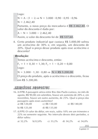 Logo:
   N A (1 i) ⇒ N 3.000 0,90 0,95 0,96
   N 2.462,40
   Portanto, o novo preço da mercadoria é R$ 2.462,40. O
   valor do desconto é dado por:
   A N 3.000 2.462,40
   Assim, o valor do desconto foi de R$ 537,60.
4. Certo produto industrial que custava R$ 5.000,00 sofreu
   um acréscimo de 30% e, em seguida, um desconto de
   20%. Qual o preço desse produto após esse acréscimo e
   desconto?
 Resolução:
   Temos acréscimo e desconto, então:
   F 1 1 0,30 1,30; F 2 1 0,20                0,80
   Logo:
   N 3.000 1,30 0,80 ⇒ N R$ 5.200,00
   O preço do produto, após o acréscimo e o desconto, ficou
   em R$ 5.200,00.



16. (UFPB) A passagem aérea entre Rio–São Paulo custava, no mês de
    agosto, R$ 90,00; em setembro, houve um aumento de 20% e, em
    novembro, houve um outro aumento, de 25%. Qual o preço das
    passagens após esses aumentos?
    a) R$ 120,00          c) R$ 130,00         e) R$ 140,00
   b) R$ 125,00             d) R$ 135,00
17. (UFPE) O valor do dólar, em reais, subiu 10% em um trimestre e
    22% no semestre seguinte. No intervalo desses dois períodos, o
    dólar subiu:
   a) 32,2%       b)32,0%       c) 33,2%   d) 34,2%     e) 34,0%
                                                               255
                                                         Capítulo 12
 