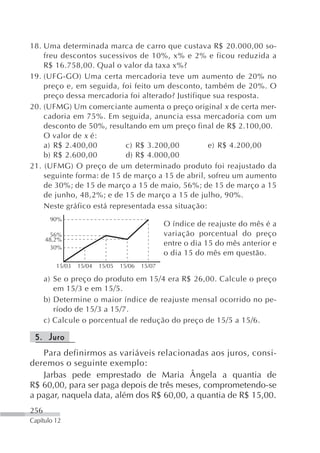 18. Uma determinada marca de carro que custava R$ 20.000,00 so-
    freu descontos sucessivos de 10%, x% e 2% e ficou reduzida a
    R$ 16.758,00. Qual o valor da taxa x%?
19. (UFG-GO) Uma certa mercadoria teve um aumento de 20% no
    preço e, em seguida, foi feito um desconto, também de 20%. O
    preço dessa mercadoria foi alterado? Justifique sua resposta.
20. (UFMG) Um comerciante aumenta o preço original x de certa mer-
    cadoria em 75%. Em seguida, anuncia essa mercadoria com um
    desconto de 50%, resultando em um preço final de R$ 2.100,00.
    O valor de x é:
    a) R$ 2.400,00         c) R$ 3.200,00          e) R$ 4.200,00
    b) R$ 2.600,00         d) R$ 4.000,00
21. (UFMG) O preço de um determinado produto foi reajustado da
    seguinte forma: de 15 de março a 15 de abril, sofreu um aumento
    de 30%; de 15 de março a 15 de maio, 56%; de 15 de março a 15
    de junho, 48,2%; e de 15 de março a 15 de julho, 90%.
    Neste gráfico está representada essa situação:
       90%
                                                 O índice de reajuste do mês é a
       56%                                       variação porcentual do preço
      48,2%
       30%
                                                 entre o dia 15 do mês anterior e
                                                 o dia 15 do mês em questão.
         15/03   15/04   15/05   15/06   15/07

      a) Se o preço do produto em 15/4 era R$ 26,00. Calcule o preço
         em 15/3 e em 15/5.
      b) Determine o maior índice de reajuste mensal ocorrido no pe-
         ríodo de 15/3 a 15/7.
      c) Calcule o porcentual de redução do preço de 15/5 a 15/6.

 5. Juro
   Para definirmos as variáveis relacionadas aos juros, consi-
deremos o seguinte exemplo:
   Jarbas pede emprestado de Maria Ângela a quantia de
R$ 60,00, para ser paga depois de três meses, comprometendo-se
a pagar, naquela data, além dos R$ 60,00, a quantia de R$ 15,00.
256
Capítulo 12
 