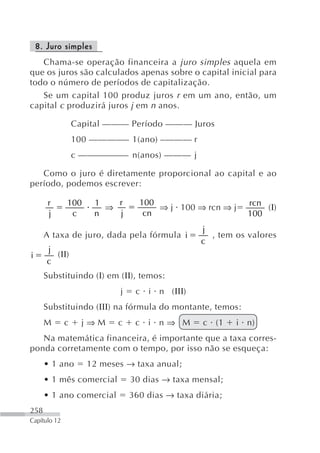 8. Juro simples
   Chama-se operação financeira a juro simples aquela em
que os juros são calculados apenas sobre o capital inicial para
todo o número de períodos de capitalização.
   Se um capital 100 produz juros r em um ano, então, um
capital c produzirá juros j em n anos.

                  Capital ——— Período ——— Juros
                  100 ————– 1(ano) –——— r
                  c —————–– n(anos) ——— j

   Como o juro é diretamente proporcional ao capital e ao
período, podemos escrever:

       r      100     1   r       100                       rcn
                        ⇒             ⇒ j 100 ⇒ rcn ⇒ j         (Ι)
       j       c      n   j        cn                       100
                                                 j
      A taxa de juro, dada pela fórmula i          , tem os valores
                                                 c
       j
i        (ΙΙ)
       c
      Substituindo (Ι) em (ΙΙ), temos:
                            j    c i n (ΙΙΙ)
      Substituindo (ΙΙΙ) na fórmula do montante, temos:
      M       c     j⇒M     c    c i n⇒ M         c (1    i n)
   Na matemática financeira, é importante que a taxa corres-
ponda corretamente com o tempo, por isso não se esqueça:
      • 1 ano        12 meses → taxa anual;
      • 1 mês comercial         30 dias → taxa mensal;
      • 1 ano comercial         360 dias → taxa diária;
258
Capítulo 12
 