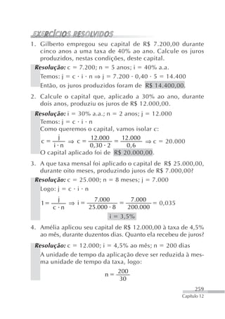 1. Gilberto empregou seu capital de R$ 7.200,00 durante
   cinco anos a uma taxa de 40% ao ano. Calcule os juros
   produzidos, nestas condições, deste capital.
 Resolução: c 7.200; n 5 anos; i 40% a.a.
   Temos: j c i n ⇒ j 7.200 0,40 5 14.400
   Então, os juros produzidos foram de R$ 14.400,00.
2. Calcule o capital que, aplicado a 30% ao ano, durante
   dois anos, produziu os juros de R$ 12.000,00.
 Resolução: i 30% a.a.; n 2 anos; j 12.000
   Temos: j c i n
   Como queremos o capital, vamos isolar c :
         j          12.000     12.000
   c         ⇒ c                       ⇒ c 20.000
       i n          0 ,30 2      0, 6
   O capital aplicado foi de R$ 20.000,00.
3. A que taxa mensal foi aplicado o capital de R$ 25.000,00,
   durante oito meses, produzindo juros de R$ 7.000,00?
 Resolução: c 25.000; n 8 meses; j 7.000
   Logo: j c i n
         j            7.000          7.000
   1         ⇒ i                              0,035
       c n          25.000 8        200.000
                              i   3,5%
4. Amélia aplicou seu capital de R$ 12.000,00 à taxa de 4,5%
   ao mês, durante duzentos dias. Quanto ela recebeu de juros?
 Resolução: c 12.000; i 4,5% ao mês; n 200 dias
   A unidade de tempo da aplicação deve ser reduzida à mes-
   ma unidade de tempo da taxa, logo:
                                  200
                          n
                                  30
                                                            259
                                                      Capítulo 12
 