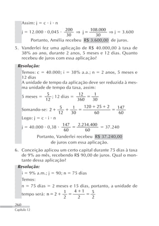 Assim: j     c i n
                               200        108.000
      j   12.000 0,045              ⇒ j           ⇒ j 3.600
                                30          30
              Portanto, Amélia recebeu R$ 3.600,00 de juros.
5. Vanderlei fez uma aplicação de R$ 40.000,00 à taxa de
   38% ao ano, durante 2 anos, 5 meses e 12 dias. Quanto
   recebeu de juros com essa aplicação?
 Resolução:
   Temos: c   40.000; i   38% a.a.; n    2 anos, 5 meses e
   12 dias
   A unidade de tempo da aplicação deve ser reduzida à mes-
   ma unidade de tempo da taxa, assim:
                     5                   12      1
      5 meses          ; 12 dias
                    12                  360     30
                            5       1     120    25   2    147
      Somando-se: 2
                           12      30           60          60
      Logo: j     c i n
                            147         2.234.400
      j   40.000 0,38                                 37.240
                             60            60
                Portanto, Vanderlei recebeu R$ 37.240,00
                       de juros com essa aplicação.
6. Conceição aplicou um certo capital durante 75 dias à taxa
   de 9% ao mês, recebendo R$ 90,00 de juros. Qual o mon-
   tante dessa aplicação?
 Resolução:
   i 9% a.m.; j 90; n 75 dias
   Temos:
   n    75 dias    2 meses e 15 dias, portanto, a unidade de
                        1    4 1      5
   tempo será: n 2
                        2      2      2
260
Capítulo 12
 