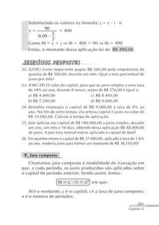 Substituindo os valores na fórmula: j c i n
             90
   c                 400
                5
        0 , 09
                2
   Como M c j ⇒ M 400 90 ⇒ M 490
   Então, o montante dessa aplicação foi de R$ 490,00.



22. (UFSC) Certo negociante pagou R$ 560,00 pelo empréstimo da
    quantia de R$ 500,00, durante um mês. Qual a taxa percentual de
    juros por mês?
23. (FMU-SP) O valor do capital, para que os juros simples a uma taxa
    de 18% ao ano, durante 8 meses, sejam de R$ 576,00 é igual a:
    a) R$ 4.800,00                     c) R$ 8.400,00
    b) R$ 7.200,00                     d) R$ 9.600,00
24. Benedita empregou o capital de R$ 9.000,00 à taxa de 8% ao
    ano. No fim de certo tempo, ela retirou capital e juros no valor de
    R$ 10.080,00. Calcule o tempo da aplicação.
25. José aplicou seu capital de R$ 180.000,00 a juros simples, durante
    um ano, um mês e 10 dias, obtendo dessa aplicação R$ 48.000,00
    de juros. A que taxa mensal esteve aplicado o capital de José?
26. Em quantos meses o capital de R$ 37.000,00, aplicado à taxa de 1,8%
    ao ano, renderia juros para formar um montante de R$ 38.110,00?


 9. Juro composto
   Chamamos juro composto à modalidade de transação em
que, a cada período, os juros produzidos são aplicados sobre
o capital do período anterior. Sendo assim, temos:

                     M    c (1      i) n em que:

    M é o montante; c é o capital; i é a taxa de juro composto;
n é o número de períodos.
                                                                    261
                                                              Capítulo 12
 