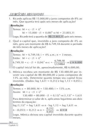 1. Ricardo aplicou R$ 15.000,00 a juros compostos de 8% ao
   mês. Que quantia terá após seis meses de aplicação?
 Resolução:
   Temos: M c (1 i) n
           M 15.000 (1 0,08) 6 ⇒ M 23.803,11
   Logo, Ricardo terá a quantia de R$ 23.803,11 após seis meses.
2. Qual o capital que, investido a juro composto de 4% ao
   mês, gera um montante de R$ 6.749,18 durante o período
   de três meses de aplicação?
 Resolução:
   Temos: M 6.749,18; i 4% a.m.; n 3 meses.
   Então: M c (1 i) n
                                      6.749,18
   6.749,18 c (1 0,04) 3 ⇒ c                   ⇒ c 6.000
                                      1,124864
   O capital inicial foi de, aproximadamente, R$ 6.000,00.
3. Mônica recebeu um montante de R$ 130.480,00 por in-
   vestir seu capital de R$ 80.000,00 a juros compostos de
   13% ao mês. Determine quanto tempo seu capital ficou
   investido. (Dados: log 1,631 0,212 e log 1,13 0,053.)
 Resolução:
   Temos: c 80.000; M 130.480; i 13% a.m.
   Assim: M c (1 i) n
            130.480 80.000 (1 0,13) n ⇒ (1,13)n 1,631
   Para determinar o valor de n, aplicamos logaritmo aos dois
   termos da equação:
   log (1,13) n log 1,631 ⇒ n log 1,13 log 1,631 ⇒
                               0 , 212
   n (0,053) 0,212 ⇒ n                 ⇒ n 4
                               0 , 053
   Logo, Mônica deixou seu capital investido durante quatro
   meses.
262
Capítulo 12
 