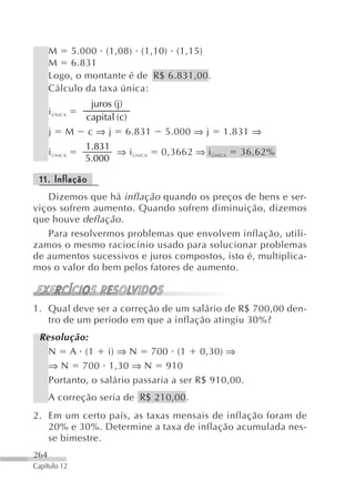 M 5.000 (1,08) (1,10) (1,15)
      M 6.831
      Logo, o montante é de R$ 6.831,00.
      Cálculo da taxa única:
                 juros (j)
      i ÚNICA
                capital (c)
      j     M   c ⇒ j 6.831       5.000 ⇒ j      1.831 ⇒
                1.831
      i ÚNICA         ⇒ i ÚNICA   0,3662 ⇒ i ÚNICA   36,62%
                5.000

 11. Inflação
   Dizemos que há inflação quando os preços de bens e ser-
viços sofrem aumento. Quando sofrem diminuição, dizemos
que houve deflação .
   Para resolvermos problemas que envolvem inflação, utili-
zamos o mesmo raciocínio usado para solucionar problemas
de aumentos sucessivos e juros compostos, isto é, multiplica-
mos o valor do bem pelos fatores de aumento.



1. Qual deve ser a correção de um salário de R$ 700,00 den-
   tro de um período em que a inflação atingiu 30%?
 Resolução:
   N A (1 i) ⇒ N 700 (1 0,30) ⇒
   ⇒ N 700 1,30 ⇒ N 910
   Portanto, o salário passaria a ser R$ 910,00.
      A correção seria de R$ 210,00.
2. Em um certo país, as taxas mensais de inflação foram de
   20% e 30%. Determine a taxa de inflação acumulada nes-
   se bimestre.
264
Capítulo 12
 