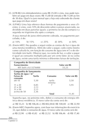 33. (UFR-RJ) Um eletrodoméstico custa R$ 25,00 à vista, mas pode tam-
    bém ser pago em duas vezes: R$ 15,00 de entrada e R$ 15,00 ao fim
    de 30 dias. Qual é o juro mensal que a loja está cobrando do cliente
    que paga em duas vezes?
34. (UFMG) Uma loja oferece duas formas de pagamento a seus cli-
    entes: à vista, com 10% de desconto sobre o preço anunciado, ou
    dividido em duas parcelas iguais: a primeira no ato da compra e a
    segunda no trigésimo dia após a compra.
      A taxa mensal de juros efetivamente cobrada, no pagamento par-
      celado, é de:
      a) 10%         b) 15%          c) 25%           d) 30%      e) 50%
35. (Enem-MEC) No quadro a seguir estão as contas de luz e água de
    uma mesma residência. Além do valor a pagar, cada conta mostra
    como calculá-lo, em função do cosumo de água (em m3) e de ele-
    tricidade (em kwh). Observe que, na conta de luz, o valor a pagar
    é igual ao consumo multiplicado por um certo fator. Já na conta
    de água, existe uma tarifa mínima e diferentes faixas de tarifação.
       Companhia de Eletricidade
       Fornecimento:                                     Valor em R$
          401 kwh x 0,13276000                              53,23
       Companhia de Saneamento
       Tarifas de água / m 3
       Faixas de            Tarifa        Consumo              Valor em R$
       consumo
       até 10                5,50          tarifa                 5,50
                                          mínima
       11 a 20             0,85              7                    5,95
       21 a 30             2,13
       31 a 50             2,13
       acima de 50         2,36
                                              Total               11,45
      Suponha que, no próximo mês, dobre o consumo de energia elé-
      trica dessa residência. O novo valor da conta será de:
      a) R$ 55,23 b) R$ 106,46 c) R$ 802,00 d) R$ 100,00 e) R$ 22,90
36. (Enem-MEC) Suponha agora, com base nas informações do exercício
    32, que dobre o consumo de água. O novo valor da conta será de:
      a) R$ 22,90 c) R$ 43,82 e) R$ 22,52 b) R$ 106,46           d) R$ 17,40

266
Capítulo 12
 