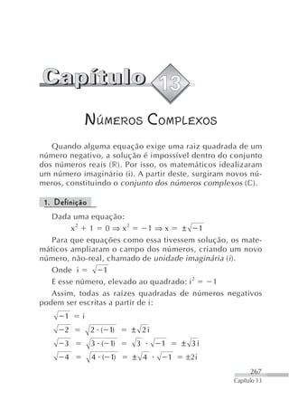 NÚMEROS COMPLEXOS
   Quando alguma equação exige uma raiz quadrada de um
número negativo, a solução é impossível dentro do conjunto
dos números reais (r). Por isso, os matemáticos idealizaram
um número imaginário (i). A partir deste, surgiram novos nú-
meros, constituindo o conjunto dos números complexos (c).

 1. Definição
   Dada uma equação:
        x2 1 0 ⇒ x2            1⇒x  ±      1
   Para que equações como essa tivessem solução, os mate-
máticos ampliaram o campo dos números, criando um novo
número, não-real, chamado de unidade imaginária ( i ).
   Onde i        1
   E esse número, elevado ao quadrado: i 2   1
   Assim, todas as raízes quadradas de números negativos
podem ser escritas a partir de i:
      1    i
      2         2 ( 1)   ± 2i
      3         3 ( 1)    3     1       ± 3i
      4         4 ( 1)   ± 4        1   ±2i
                                                          267
                                                    Capítulo 13
 