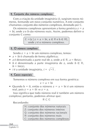 2. Conjunto dos números complexos
   Com a criação da unidade imaginária (i), surgiram novos nú-
meros, formando um novo conjunto numérico. A este conjunto
chamamos conjunto dos números complexos, denotado por c.
   Os números complexos apresentam a forma genérica z a
  bi , onde a e b são números reais. Assim, podemos definir o
conjunto c como:
                c    {z z a bi, a r e b r},
                    onde z é o número complexo.

    3. O número complexo
      Sendo z a bi um número complexo, temos:
•    a bi é chamada de forma algébrica;
•    a é denominada a parte real de z , onde a r, a Re(z);
•    b é denominada a parte imaginária de z, onde b       r,
     b Im(z);
•    i é a unidade imaginária, i      1.
    4. Casos especiais
   Tomemos o número complexo em sua forma genérica:
                          z a bi
• Quando b       0, então o número z    a   bi é um número
  real, pois z a 0i ⇒ z a.
   Isso significa que todo número real é também um número
complexo; portanto, podemos afirmar que:
                            r c
   Recordando:
             n: conjunto dos números naturais
             z: conjunto dos números inteiros
             q: conjunto dos números racionais
             r: conjunto dos números reais
             c: conjunto dos números complexos

268
Capítulo 13
 