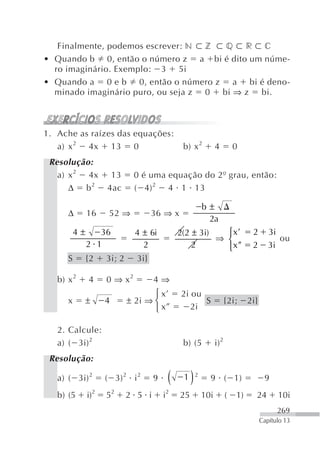 Finalmente, podemos escrever: n  z  q r c
• Quando b 0, então o número z a bi é dito um núme-
  ro imaginário. Exemplo: 3 5i
• Quando a 0 e b 0, então o número z a bi é deno-
  minado imaginário puro, ou seja z 0 bi ⇒ z bi.



1. Ache as raízes das equações:
   a) x 2 4x 13 0                              b) x 2            4          0
 Resolução:
   a) x 2 4x          13      0 é uma equação do 2º grau, então:
      Δ b2           4ac      ( 4) 2 4 1 13

                                                           b±
      Δ        16     52 ⇒           36 ⇒ x
                                                            2a
          4±      36           4 ± 6i         2( 2 ± 3i)   ⎧x                     2       3i
                                                         ⇒ ⎨                                   ou
               2 1               2                 2       ⎩x                     2       3i
      S        {2    3i; 2     3i}

   b) x 2      4     0 ⇒ x2          4⇒
                                    ⎧ x’      2i ou
      x        ±     4       ± 2i ⇒ ⎨               S                   {2i;     2i}
                                    ⎩ x”         2i

   2. Calcule:
   a) ( 3i) 2                                  b) (5             i) 2
 Resolução:

   a) ( 3i) 2        ( 3) 2 i 2      9    (    1   )   2
                                                             9 ( 1)                     9
   b) (5       i)2   52      2 5 i       i2   25           10i          (   1)     24          10i
                                                                                               269
                                                                                       Capítulo 13
 