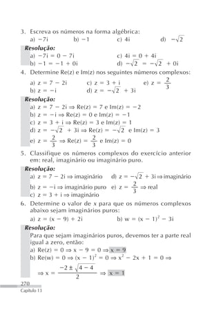3. Escreva os números na forma algébrica:
   a) 7i           b) 1            c) 4i             d)      2
 Resolução:
   a) 7i 0 7i                      c) 4i 0 4i
   b) 1        1 0i                d)     2         2     0i
4. Determine Re(z) e Im(z) nos seguintes números complexos:
                                                        2
   a) z 7 2i            c) z 3 i              e) z
                                                        3
   b) z      i          d) z       2     3i
 Resolução:
   a) z 7 2i ⇒ Re(z) 7 e Im(z)              2
   b) z      i ⇒ Re(z) 0 e Im(z)       1
   c) z 3 i ⇒ Re(z) 3 e Im(z) 1
   d) z        2   3i ⇒ Re(z)        2 e Im(z) 3
           2              2
   e) z        ⇒ Re(z)       e Im(z) 0
           3              3
5. Classifique os números complexos do exercício anterior
   em: real, imaginário ou imaginário puro.
 Resolução:
   a) z 7 2i ⇒ imaginário        d) z       2 3i ⇒ imaginário
                                          2
   b) z     i ⇒ imaginário puro e) z         ⇒ real
                                          3
   c) z 3 i ⇒ imaginário
6. Determine o valor de x para que os números complexos
   abaixo sejam imaginários puros:
   a) z (x 9) 2i                   b) w (x 1) 2 3i
 Resolução:
   Para que sejam imaginários puros, devemos ter a parte real
   igual a zero, então:
   a) Re(z) 0 ⇒ x 9 0 ⇒ x 9
   b) Re(w) 0 ⇒ (x 1) 2 0 ⇒ x 2 2x 1 0 ⇒
               2±    4   4
        ⇒x                   ⇒ x    1
                    2
270
Capítulo 13
 