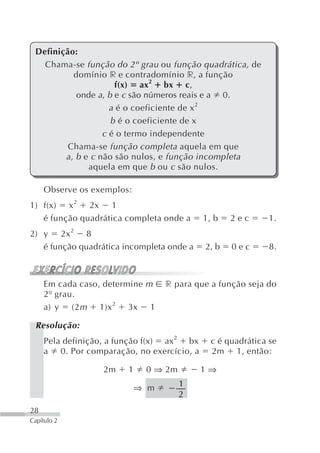 Definição:
   Chama-se função do 2º grau ou função quadrática, de
           domínio r e contradomínio r, a função
                      f(x) ax2 bx c,
            onde a, b e c são números reais e a 0.
                     a é o coeficiente de x 2
                     b é o coeficiente de x
                   c é o termo independente
         Chama-se função completa aquela em que
        a , b e c não são nulos, e função incompleta
               aquela em que b ou c são nulos.

     Observe os exemplos:
1) f(x) x 2 2x 1
   é função quadrática completa onde a      1, b   2ec       1.
2) y 2x 2 8
   é função quadrática incompleta onde a    2, b   0ec       8.



     Em cada caso, determine m    r para que a função seja do
     2º grau.
     a) y (2 m 1)x 2 3x 1

 Resolução:
     Pela definição, a função f(x) ax2 bx     c é quadrática se
     a 0. Por comparação, no exercício, a     2m 1, então:

                  2m    1    0 ⇒ 2m         1⇒

                            ⇒ m       1
                                      2
28
Capítulo 2
 