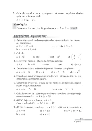 7. Calcule o valor de a para que o número complexo abaixo
   seja um número real:
   z 1 (a 2)i
 Resolução:
   Devemos ter Im(z)                 0, portanto:a               2             0⇒ a            2



1. Determine as raízes das equações abaixo no conjunto dos núme-
   ros complexos:
   a) 2x 2 10     0                   c) x2 4x 5 0
   b) x2 4x 8 0
2. Calcule:                                                                                              2
              2                  2                               2                       ⎛ 2         ⎞
   a) ( 7i)            b) (3i)                  c) (1       i)                        d)           3i
                                                                                         ⎝ 3         ⎠
3. Escrever os números abaixo na forma algébrica:
   a) 3,5         b)   2i            c)    10               d) 6i                       e)         100
4. Determine Re(z) e Im(z) dos seguintes números complexos:
   a) z     5     3i         b) z      i            c) z     5            2i           d) z        3
5. Classifique os números complexos do exer                          cício anterior em: real,
   imaginário ou imaginário puro.
6. Determine o valor de x para que os números complexos a seguir
   sejam imaginários puros:
   a) z     (x    7)    3i                           b) w            (x        3) 2     5i
7. Calcule o valor de y para que o número complexo que segue seja
   um número real: z     3 (y 5)i
8. (UFSC) Seja o complexo z                i 1.
   Qual o valor de f(z) 2z 2               4z 5?
9. (UFPA) O número complexo z                   x    (x 2    4)i é real se, e somente se:
   a) x     0                       c) x   ±2                              e) x         0ex         ±2
   b) x     0                       d) x   ±2
                                                                                                       271
                                                                                              Capítulo 13
 