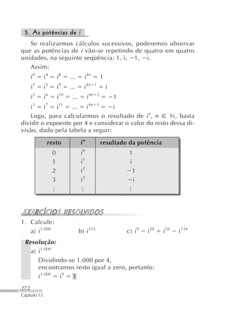 5. As potências de i
   Se realizarmos cálculos sucessivos, poderemos observar
que as potências de i vão-se repetindo de quatro em quatro
unidades, na seguinte seqüência: 1, i, 1, i.
   Assim:
      i0      i4         i8     ...      i 4n               1
      i1      i5         i9     ...      i 4n       1
                                                                i
      i2      i6         i 10    ...         i 4n       2
                                                                    1
    i 3 i 7 i 11 ... i 4n 3       i
    Logo, para calcularmos o resultado de i n, n       n, basta
dividir o expoente por 4 e considerar o valor do resto dessa di-
visão, dado pela tabela a seguir:

               resto                    in                  resultado da potência
                    0                   i0                               1
                    1                   i1                               i
                    2                   i2                                 1
                    3                   i3                                 i
                   ...



                                       ...




                                                                        ...




1. Calcule:
   a) i 1.000                          b) i 235                         c) i 9   i 20   i 16   i 134
 Resolução:
   a) i 1.000
      Dividindo-se 1.000 por 4,
      encontramos resto igual a zero, portanto:
      i 1.000 i 0 1
272
Capítulo 13
 