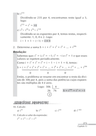 b) i 235
      Dividindo-se 235 por 4, encontramos resto igual a 3,
      logo:
          i 235      i3            i
   c) i 9 i 20 i 16 i 134
      Dividindo-se os expoentes por 4, temos restos, respecti-
      vamente: 1, 0, 0 e 2. Logo:
      i 1 1 ( 1) i 1

2. Determine a soma S                             i     i2    i3     i4     ...     i 306
Resolução:
   Sabemos que: i 1 i; i 2    1; i 3  i e i 4 1 e que esses
   valores se repetem periodicamente.
   Como i i 2 i 3 i 4 i 1 i 1 0, temos:
   S        i       i2        i3       i4    i5       ...    i8    i9     ...     i 12       ...      i 306
           ⎧
           ⎪
           ⎪
           ⎨
           ⎪
           ⎪
           ⎩
                                            ⎧
                                            ⎪
                                            ⎪
                                            ⎨
                                            ⎪
                                            ⎪
                                            ⎩
                                            ⎧
                                            ⎪
                                            ⎪
                                            ⎨
                                            ⎪
                                            ⎪
             0               0            0 ⎩
   Então, o problema se resume em encontrar o resto da divi-
   são de 306 por 4, pois a soma das potências cujos expoen-
   tes são múltiplos de 4 é zero.
                     Logo: 306    4
                             26 76       S i 306 i 2     1
                               2



10. Calcule:
   a) i 59                         b) i 25                    c) i 520                   d) i 1.402
11. Calcule o valor da expressão:
   i 47      i 12        i4    i 22
                                                                                                      273
                                                                                              Capítulo 13
 