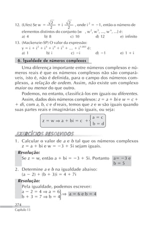2         2
12. (Ufes) Se w              i       , onde i 2    1, então o número de
                      2         2
      elementos distintos do conjunto {w , w 2, w 3, ..., w n, ...} é:
      a) 4        b) 8            c) 10          d) 12              e) infinito
13. (Mackenzie-SP) O valor da expressão:
    y i i 2 i 3 i 4 i 5 ...        i 1.001 é:
    a) 1         b) i          c) i                  d)   1         e) 1    i

 6. Igualdade de números complexos
   Uma diferença importante entre números complexos e nú-
meros reais é que os números complexos não são compará-
veis, isto é, não é definida, para o campo dos números com-
plexos, a relação de ordem . Assim, não existe um complexo
maior ou menor do que outro.
   Podemos, no entanto, classificá-los em iguais ou diferentes.
   Assim, dados dois números complexos: z a bi e w c
  di, com a , b , c e d reais, temos que z e w são iguais quando
suas partes reais e imaginárias são iguais, ou seja:
                                                ⎧a        c
                  z     w⇒a         bi    c     ⎨
                                                ⎩b        d


1. Calcular o valor de a e b tal que os números complexos
   z a bi e w         3 5i sejam iguais.
 Resolução:
   Se z w, então a bi         3 5i. Portanto a     3e
                                              b 5
2. Determine a e b na igualdade abaixo:
   (a 2) (b 3)i 4 7i
 Resolução:
   Pela igualdade, podemos escrever:
   a 2 4 ⇒ a 6⎧
   b 3 7 ⇒ b 4⎩      ⎨⇒ a 6 e b 4

274
Capítulo 13
 