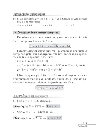 14. Seja o complexo z (3a                         b)           (a        2b)i. Calcule os valores reais
    de a e b de modo que:
   a) z       2       6i                   b) z        15i                             c) z   5


 7. Conjugado de um número complexo
   Definimos como complexo conjugado de z                                                     a    bi o nú-
mero complexo z                     a      bi . Assim:

                      z         a        bi ⇒ z                a         bi        a    bi
  É interessante observar que, multiplicando-se um número
complexo pelo seu conjugado, teremos partes reais iguais,
mas partes imaginárias simétricas.
  z a bi ⇒         z a bi
   z      z   (a          bi)       (a      bi)            a2            b 2i 2, mas i 2          1, então:
   z      z   a2          b 2 ( 1) ⇒ z                 z            a2        b2

   Observe que o produto z z é a soma dos quadrados de
dois números reais ( a e b ); portanto, o produto z z é um nú-
mero real e recebe a denominação de norma de z .

                                    N(z)      z            z            a2     b2




1. Seja z         3        4i. Obtenha z .

 Resolução: z                   3       4i ⇒ z                 3         4i

2. Seja w         2         7i. Obtenha w .

 Resolução: w                   2        7i ⇒ w                     2         7i
                                                                                                         275
                                                                                                   Capítulo 13
 