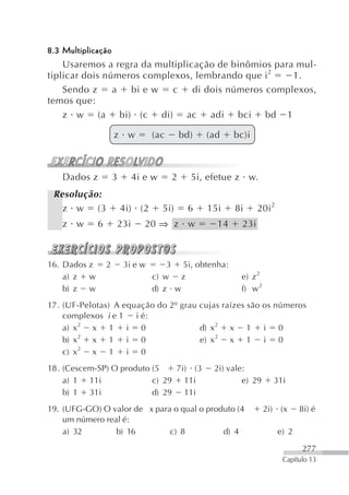 8.3 Multiplicação
    Usaremos a regra da multiplicação de binômios para mul-
tiplicar dois números complexos, lembrando que i2     1.
    Sendo z       a bi e w  c    di dois números complexos,
temos que:
    z w (a bi) (c di) ac adi bci bd 1

                      z w          (ac       bd)   (ad    bc)i



   Dados z            3     4i e w       2     5i, efetue z w.
 Resolução:
   z w (3                 4i) (2     5i)      6    15i    8i      20i 2
   z w        6       23i      20 ⇒ z w              14     23i



16. Dados z       2       3i e w       3 5i, obtenha:
    a) z w                         c) w z                  e) z 2
    b) z w                         d) z w                  f) w 2
17. (UF-Pelotas) A equação do 2º grau cujas raízes são os números
    complexos i e 1 i é:
    a) x 2 x 1      i 0               d) x2 x 1 i 0
    b) x 2 x 1      i 0               e) x2 x 1 i 0
    c) x 2 x 1      i 0
18. (Cescem-SP) O produto (5   7i) (3               2i) vale:
    a) 1 11i              c) 29 11i                         e) 29     31i
    b) 1 31i              d) 29 11i
19. (UFG-GO) O valor de x para o qual o produto (4                  2i) (x       8i) é
    um número real é:
    a) 32        b) 16        c) 8          d) 4                          e) 2

                                                                                 277
                                                                           Capítulo 13
 