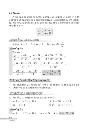 8.4 Divisão
    A divisão de dois números complexos z por w , com w 0,
é obtida utilizando-se a representação fracionária e, em segui-
da, racionalizando essa fração, utilizando o conceito de con-
jugado de w .
                                        z        z w
                                        w        w w



      Sejam: z        4         5i e w       2       3i. Calcule           z .
                                                                           w
 Resolução:
   Temos:
    z     z w   4                       5i       (4        5i) ( 2     3i)
              ⇒
    w     w w   2                       3i       (2        3i) ( 2     3i)
         8    12i         10i        15i2        8    12i       10i        15
                 22       3 2 i2                       4        9i2
         23   2i           23 2i
                                 ⇒ z                       23         2i
          4   9              13    w                       13         13

 9. Equações do 1º e 2º graus em c
                 -    -
   Resolvemos as equações em c de maneira análoga a em
r. Observe os exercícios resolvidos.


1. Resolva as seguintes equações em c:
   a) 5 i 2z 3i z                c) (3                                2i) z 13
   b) i z 1                      d) z 2                               2z 10 0
 Resolução:
   a) 5 i 2z                    3i      z⇒z           2i        5⇒ S            {2i   5}
278
Capítulo 13
 