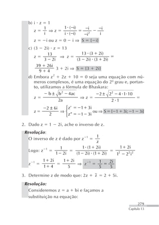 b) i z        1
             1                     1 ( i)               i              i
       z       ⇒z
             i                     i ( i)              i2          i
       z        i ou z             0        i⇒ S            { i}
   c) (3    2i) z 13
              13              13 (3 2i)
      z            ⇒ z
            3 2i            (3 2i) (3 2i)
       39 26i
                  3 2i ⇒ S {3 2i}
         9 4
   d) Embora z 2    2z    10    0 seja uma equação com nú-
      meros complexos, é uma equação do 2º grau e, portan-
      to, utilizamos a fórmula de Bhaskara:
                 b ± b2                 4ac                        2 ± 22 4 1 10
       z                                          ⇒z
                              2a                                        2 1
                2 ± 6i  ⎧z                        1    3i
       z               ⇒⎨                                 ou ⇒ S               { 1        3i; 1    3i}
                 2      ⎩z                        1    3i

2. Dado z        1        2i, ache o inverso de z.
 Resolução :
                                                      1   1
   O inverso de z é dado por z
                                                          z
             1                1                    1 (1 2i)                           1    2i
   Logo: z
                          1        2i            (1 2i) (1 2i)                      12     22 i2
       1    1        2i            1        2i            1        1           2i
   z                                             ⇒ z
            1        4                  5                          5           5

3. Determine z de modo que: 2z                                z            2    5i.
 Resolução:
   Consideremos z a bi e façamos a
   substituição na equação:
                                                                                                   279
                                                                                            Capítulo 13
 