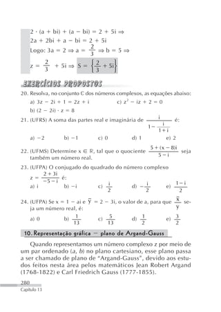 2 (a bi) (a bi)                   2 5i ⇒
      2a 2bi a bi 2                      5i
                      2
      Logo: 3a 2 ⇒ a                    ⇒b            5⇒
                      3
           2
               5i ⇒ S ⎧                 2         ⎫
      z               ⎨                         5i⎬
           3          ⎩                 3         ⎭


20. Resolva, no conjunto c dos números complexos, as equações abaixo:
      a) 3z    2i   1       2z      i                 c) z 2    iz        2   0
      b) (2    2i) z        8
21. (UFRS) A soma das partes real e imaginária de                             i          é:
                                                                                  i
                                                                          1
                                                                              1       i
      a)   2           b)       1       c) 0                   d) 1                   e) 2
                                                                          5   ( x 8)i
22. (UFMS) Determine x  r, tal que o quociente                                        seja
                                                                              5 i
    também um número real.
23. (UFPA) O conjugado do quadrado do número complexo
         2 3i
    z          é:
          5 i                                          1 i
    a) i        b) i        c) i        d)    i     e)
                                2             2         2

24. (UFPA) Se x 1 ai e y                    2   3i, o valor de a, para que x se-
    ja um número real, é:                                                                    y

    a) 0        b) 1                    c)       5             d)     1               e) 3
                    13                          13                    2                  2

 10. Representação gráfica                  plano de Argand-Gauss
    Quando representamos um número complexo z por meio de
um par ordenado ( a , b ) no plano cartesiano, esse plano passa
a ser chamado de plano de “Argand-Gauss”, devido aos estu-
dos feitos nesta área pelos matemáticos Jean Robert Argand
(1768-1822) e Carl Friedrich Gauss (1777-1855).
280
Capítulo 13
 