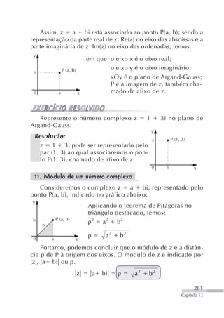 Assim, z a      bi está associado ao ponto P(a, b); sendo a
representação da parte real de z: Re(z) no eixo das abscissas e a
parte imaginária de z: Im(z) no eixo das ordenadas, temos:
 y
                                em que: o eixo x é o eixo real;
                 P (a, b)               o eixo y é o eixo imaginário;
 b
                                        xOy é o plano de Argand-Gauss;
                                        P é a imagem de z, também cha-
 0           a              x           mado de afixo de z.



   Represente o número complexo z                       1       3i no plano de
Argand-Gauss.
                                                            y
 Resolução:                                                           P (1, 3)
                                                            3
   z 1 3i pode ser representado pelo
   par (1, 3) ao qual associaremos o pon-
   to P(1, 3), chamado de afixo de z.
                                                            0     1               x
 11. Módulo de um número complexo
   Consideremos o complexo z        a   bi, representado pelo
ponto P(a, b), indicado no gráfico abaixo:
y
                                Aplicando o teorema de Pitágoras no
                                triângulo destacado, temos:
            P (a, b)
 b
                                ρ2 a2 b2

                                ρ        a2   b2
 0      a               x
    Portanto, podemos concluir que o módulo de z é a distân-
cia p de P à origem dos eixos. O módulo de z é indicado por
z , a bi ou p.
                            z       a   bi    ρ    a2   b2

                                                                                  281
                                                                            Capítulo 13
 
