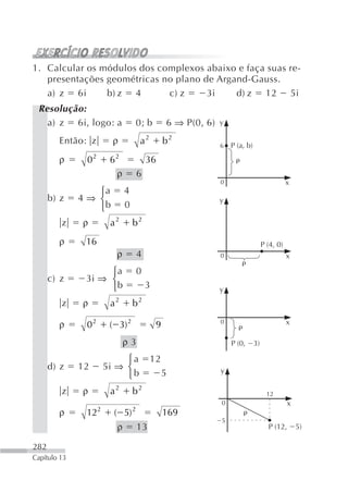 1. Calcular os módulos dos complexos abaixo e faça suas re-
   presentações geométricas no plano de Argand-Gauss.
   a) z 6i      b) z 4       c) z     3i    d) z 12 5i
 Resolução:
   a) z 6i, logo: a                0; b            6 ⇒ P(0, 6)   y

        Então: z         ρ             a2          b2            6   P (a, b)

        ρ      02        62                36
                          ρ            6
                                                                 0                              x
                 ⎧a            4
      b) z    4⇒ ⎨                                               y
                 ⎩b            0
         z    ρ          a2        b2
        ρ      16                                                                    P (4, 0)
                           ρ           4                         0                              x

                    ⎧a                 0
      c) z     3i ⇒ ⎨
                    ⎩b                     3                     y
         z    ρ          a2        b2

        ρ      02        ( 3) 2                9                 0                              x

                               ρ3                                    P (0,      3)

                             ⎧a             12
      d) z    12        5i ⇒ ⎨                                   y
                             ⎩b                    5
         z    ρ          a2        b2                                                  12
                                                                 0                              x
        ρ      12   2
                          ( 5)     2
                                                   169
                                                                 5
                           ρ           13                                              P (12,       5)

282
Capítulo 13
 