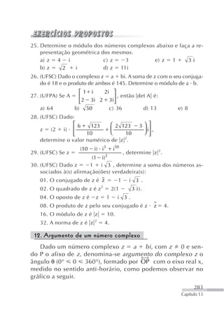 25. Determine o módulo dos números complexos abaixo e faça a re-
    presentação geométrica dos mesmos.
    a) z 4 i                c) z   3        e) z   1     3i
    b) z    2    i          d) z 11i
26. (UFSC) Dado o complexo z a bi. A soma de z com o seu conjuga-
    do é 18 e o produto de ambos é 145. Determine o módulo de a b.
                    ⎡1 i    2i ⎤
27. (UFPA) Se A     ⎢           ⎥ , então det A é:
                    ⎣ 2 3i 2 3i⎦
   a) 64          b) 50       c) 36         d) 13                     e) 8
28. (UFSC) Dado:
                 ⎡6     123   ⎛ 2 123              3⎞ ⎤
    z (2 i)      ⎢            ⎜                     ⎟ i⎥ ,
                 ⎢
                 ⎣    10      ⎝     10              ⎠ ⎥⎦
                                   2
    determine o valor numérico de z .
                    (10   i) i3       i50
29. (UFSC) Se z                             , determine z 2.
                         (1 i) 2
30. (UFSC) Dado z       1 i 3 , determine a soma dos números as-
    sociados à(s) afirmação(ões) verdadeira(s):
   01. O conjugado de z é z             1     i 3 .
   02. O quadrado de z é z 2          2(1      3 i ).
   04. O oposto de z é    z       1     i 3.
   08. O produto de z pelo seu conjugado é z                 z   4.
   16. O módulo de z é z          10.
   32. A norma de z é z 2      4.

 12. Argumento de um número complexo
   Dado um número complexo z        a bi , com z 0 e sen-
do P o afixo de z , denomina-se argumento do complexo z o
                                      ←→
ângulo θ (0° 0 360°), formado por OP com o eixo real x,
medido no sentido anti-horário, como podemos observar no
gráfico a seguir.
                                                                             283
                                                                       Capítulo 13
 