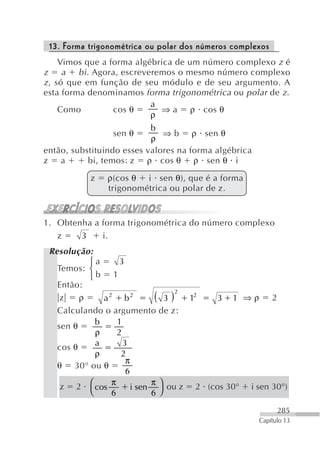 13. Forma trigonométrica ou polar dos números complexos
     Vimos que a forma algébrica de um número complexo z é
z a bi . Agora, escreveremos o mesmo número complexo
z , só que em função de seu módulo e de seu argumento. A
esta forma denominamos forma trigonométrica ou polar de z .
                           a
     Como         cos θ      ⇒ a ρ cos θ
                           ρ
                           b
                 sen θ        ⇒ b ρ sen θ
                           ρ
então, substituindo esses valores na forma algébrica
z a        bi, temos: z ρ cos θ ρ sen θ i

           z    ρ(cos θ i sen θ), que é a forma
                trigonométrica ou polar de z.


1. Obtenha a forma trigonométrica do número complexo
   z    3    i.
 Resolução:
           ⎧a       3
   Temos: ⎨
           ⎩b 1
   Então:
    z    ρ     a2 b2          ( 3 ) 2 12  3 1 ⇒ρ 2
   Calculando o argumento de z:
             b     1
   sen θ
             ρ     2
   cos θ     a       3
             ρ      2
                      π
   θ 30° ou θ
                      6
                 π           π
    z 2 ⎛ cos           i sen ⎞ ou z 2 (cos 30° i sen 30°)
           ⎝     6           6 ⎠
                                                             285
                                                       Capítulo 13
 