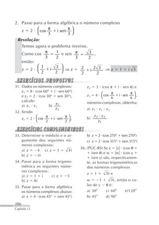 2. Passe para a forma algébrica o número complexo
                 π        π
   z 2 ⎛ cos         i sen ⎞
           ⎝     3         3⎠
 Resolução:
   Temos agora o problema inverso.
   Como cos π       1 e sen π       3 ,
               3    2         3     2
   então:
           ⎛ 1      3 ⎞          2     2 3 ⇒z 1
   z 2 ⎝   ⎜      i     ⎟ ⇒z         i                               i 3
             2      2   ⎠        2      2


31. Dados os números complexos:        z2     3 (cos π          i sen π) e
    z1 8 (cos 60° i sen 60°)                  ⎛     π         π⎞
    e z2 2 (cos 30° sen 30°),          z3     4 cos    i sen      ,
                                              ⎝     6         6 ⎠
    calcule:                           números complexos, obtenha:
                      z
    a) z 1 z 2    b) 1
                      z2               a) z 1 z 2 z 3
32. Sendo
             ⎛  π          π⎞          b)
                                              z2 z3
    z1 2 ⎝ cos       i sen    ,
                2          2⎠                   z1


33. Determine o módulo e o ar-         b) z       2 (cos 270°    isen 270°)
    gumento dos seguintes nú-          c) z       2 (cos 315°    isen 315°)
    meros complexos:
                                   36. (PUC-RS) Se z      z (cos θ
    a) z    4 c) z 1       3i
                                          isen θ) e w     w (cos y
    b) z    3i
                                          isen y) são, respectivamen-
34. Passe para a forma trigono-        te, as formas trigonométricas
    métrica os seguintes núme-         dos números complexos
    ros complexos:
                                       z      1       3i e
    a) z 1 i        c) z     5
    b) z 8i                            w      1          3i , então o va-
35. Passe para a forma algébrica       lor de y       θ é:
    os números complexos abaixo:       a) 30 o        c) 60 o     e)120 o
    a) z 4 (cos 45° isen 45°)          b) 45 o        d) 90 o
286
Capítulo 13
 