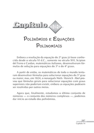 POLINÔMIOS E EQUAÇÕES
              POLINOMIAIS
    Embora a resolução da equação do 2º grau já fosse conhe-
cida desde o século VI d.C., somente no século XVI, Scipion
del Ferro e Cardan, matemáticos italianos, desenvolveram fór-
mulas de solução para equações do 3º e do 4º graus.

    A partir de então, os matemáticos de todo o mundo tenta-
ram desenvolver fórmulas para solucionar equações do 5º grau
ou maior; mas, em 1824, o norueguês Niels Henrich Abel pro-
vou que fórmulas gerais para solucionar equações com graus
superiores não poderiam existir, embora as equações pudesem
ser resolvidas por outros meios.

   Agora que, finalmente, estudamos o último conjunto de
números — o conjunto dos números complexos —, podemos
dar início ao estudo dos polinômios.




                                                           287
                                                     Capítulo 14
 