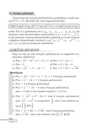 1. Função polinomial
   Chamamos de função polinomial ou polinômio a toda fun-
ção P: r → r, definida por uma equação do tipo:

   P(x)       a nx n       a n 1x n      1
                                             a n 2x n   2
                                                            ...       a 2x 2     a 1x   a0

onde: P(x) é o polinômio em x, an, an 1, an 2, ..., a2, a1, a0 são
números reais denominados coeficientes; n, n 1, n 2, ..., 2, 1,
0 são números naturais denominados expoentes; x é um número
complexo denominado variável; e anxn, an 1 xn 1, an 2 xn 2, ...,
a2x2, a1x, a0 são os termos ou monômios.



      Diga se são ou não funções polinomiais as                                seguintes ex-
      pressões algébricas.
      a) P(x) 2x4 5x3 x2 7x 1 b) P(x) x2                                       2x 1
      c) P(x) 3                     d) P(x) x2                                 5x 4
      e) P(x)    x3    x2 2x 1      f) P(x) x3                                 2x2      4x
 Resolução:
   a) P(x) 2x 4 5x 3 x 2 7x 1 é função polinomial.
   b) P(x) x 2 2x 1 é função polinomial.
   c) P(x) 3 é função polinomial.
   d) P(x) x 2 5x 4 não é função polinomial,
      pois 2 não é um número natural ( 2 n).
      e) P(x)              x3           x2   2x  1 não é função polinomial,
                                    3
          pois   x     3
                                x   2   e o expoente 3 não é um número na-
                                                      2
               ⎛ 3            ⎞
         tural ⎝             n .
                  2           ⎠
      f) P(x)     x3            2x 2     4 x não é função polinomial,
         pois      4x           não é um número real      4   r . (               )
288
Capítulo 14
 