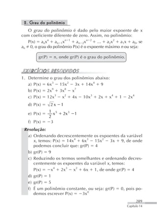 2. Grau do polinômio
   O grau do polinômio é dado pelo maior expoente de x
com coeficiente diferente de zero. Assim, no polinômio:
   P(x) anxn an 1xn 1 an 2xn 2 ... a2x2 a1x a0, se
an 0, o grau do polinômio P(x) é o expoente máximo n ou seja:

        gr(P)    n, onde gr(P) é o grau do polinômio.



1. Determine o grau dos polinômios abaixo:
   a) P(x) 6x 3 15x 2 3x 14x 4 9
   b) P(x) 2x 9 3x 8 x 7
   c) P(x) 12x 3 x 2 4x 10x 3 2x x 4              1     2x 4
   d) P(x)      2x    1
                1 5
   e) P(x)        x   2x 3   1
                2
   f) P(x)       3
 Resolução:
   a) Ordenando decrescentemente os expoentes da variável
      x , temos: P(x) 14x 4 6x 3 15x 2 3x 9, de onde
      podemos concluir que: gr(P) 4
   b) gr(P) 9
   c) Reduzindo os termos semelhantes e ordenando decres-
      centemente os expoentes da variável x , temos:
      P(x)      x 4 2x 3 x 2 6x 1, de onde gr(P) 4
   d) gr(P) 1
   e) gr(P) 5
   f) É um polinômio constante, ou seja: gr(P)    0, pois po-
                                0
      demos escrever P(x)    3x
                                                               289
                                                        Capítulo 14
 