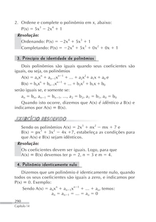 2. Ordene e complete o polinômio em x , abaixo:
   P(x) 5x 3 2x 4 1
 Resolução:
   Ordenando: P(x)     2x 4 5x 3 1
   Completando: P(x)     2x4 5x 3 0x 2 0x 1

 3. Princípio de identidade de polinômios
    Dois polinômios são iguais quando seus coeficientes são
iguais, ou seja, os polinômios
    A(x) anxn an 1xn 1 ... a2x2 a1x a0 e
    B(x) bnxn bn 1xn 1 ... b2x2 b1x b0
serão iguais se, e somente se:
    a n b n, a n 1 b n 1, ..., a 2 b 2, a 1 b 1, a 0 b 0
    Quando isto ocorre, dizemos que A(x) é idêntico a B(x) e
indicamos por A(x) B(x).



   Sendo os polinômios A(x) 2x 3 nx 2 mx 7 e
   B(x)   px 3   3x 2   4x 7, estabeleça as condições para
   que A(x) e B(x) sejam idênticos.
 Resolução:
   Os coeficientes devem ser iguais. Logo, para que
   A(x) B(x) devemos ter p 2, n 3 e m 4.

 4. Polinômio identicamente nulo
   Dizemos que um polinômio é identicamente nulo, quando
todos os seus coeficientes são iguais a zero, e indicamos por
P(x) 0. Exemplo:
    Sendo A(x) a nx n a n 1x n 1 ... a o, temos:
                   a n a n 1 ... a o 0
290
Capítulo 14
 