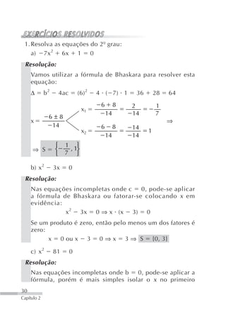 1. Resolva as equações do 2º grau:
    a) 7x 2 6x 1 0
 Resolução:
     Vamos utilizar a fórmula de Bhaskara para resolver esta
     equação:
     Δ       b2       4ac       (6) 2   4 ( 7) 1       36       28   64
                                         6        8   2         1
                                 x1
                                             14       14        7
              6±8
     x                                                               ⇒
               14                        6        8   14
                                 x2                         1
                                             14       14
                  ⎧    1 ⎫
     ⇒ S          ⎨     , 1⎬
                  ⎩    7 ⎭

     b) x 2       3x        0
 Resolução:
     Nas equações incompletas onde c    0, pode-se aplicar
     a fórmula de Bhaskara ou fatorar-se colocando x em
     evidência:
                x 2 3x 0 ⇒ x (x 3) 0
     Se um produto é zero, então pelo menos um dos fatores é
     zero:
           x 0 ou x 3 0 ⇒ x 3 ⇒ S {0, 3}

     c) x 2       81        0
 Resolução:
     Nas equações incompletas onde b   0, pode-se aplicar a
     fórmula, porém é mais simples isolar o x no primeiro
30
Capítulo 2
 
