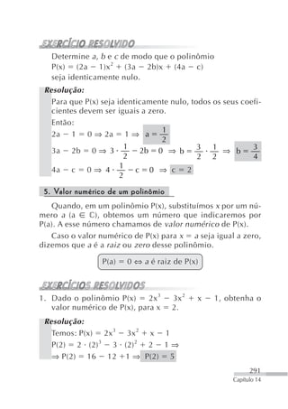 Determine a , b e c de modo que o polinômio
   P(x) (2a 1)x 2 (3a 2b)x (4a c)
   seja identicamente nulo.
 Resolução:
   Para que P(x) seja identicamente nulo, todos os seus coefi-
   cientes devem ser iguais a zero.
   Então:
                                  1
   2a 1 0 ⇒ 2a 1 ⇒ a
                                  2
                        1                   3 1 ⇒          3
   3a 2b 0 ⇒ 3              2b 0 ⇒ b                  b
                        2                   2 2            4
                       1
   4a c 0 ⇒ 4              c 0 ⇒ c 2
                       2

 5. Valor numérico de um polinômio
   Quando, em um polinômio P(x), substituímos x por um nú-
mero a (a      c), obtemos um número que indicaremos por
P(a). A esse número chamamos de valor numérico de P(x).
   Caso o valor numérico de P(x) para x a seja igual a zero,
dizemos que a é a raiz ou zero desse polinômio.

                 P(a)   0 ⇔ a é raiz de P(x)



1. Dado o polinômio P(x)      2x 3   3x 2   x    1, obtenha o
   valor numérico de P(x), para x    2.
 Resolução:
   Temos: P(x) 2x 3 3x 2 x 1
   P(2) 2 (2) 3 3 (2) 2 2 1 ⇒
   ⇒ P(2) 16 12 1 ⇒ P(2) 5
                                                            291
                                                      Capítulo 14
 