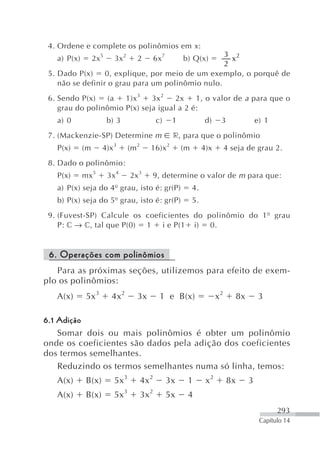 4. Ordene e complete os polinômios em x :
                                                  3 2
   a) P(x)        2x 5     3x 2      2          6x 7x       b) Q(x)
                                                  2
 5. Dado P(x)     0, explique, por meio de um exemplo, o porquê de
    não se definir o grau para um polinômio nulo.
 6. Sendo P(x)   (a   1)x 3   3x 2   2x    1, o valor de a para que o
    grau do polinômio P(x) seja igual a 2 é:
   a) 0                  b) 3                   c)      1              d)    3                 e) 1
 7. (Mackenzie-SP) Determine m                          r, para que o polinômio
   P(x)      (m      4)x 3        (m 2      16)x 2          (m        4)x        4 seja de grau 2.
 8. Dado o polinômio:
   P(x)      mx 5        3x 4     2x 3      9, determine o valor de m para que:
   a) P(x) seja do 4º grau, isto é: gr(P)                        4.
   b) P(x) seja do 5º grau, isto é: gr(P)                        5.
 9. (Fuvest-SP) Calcule os coeficientes do polinômio do 1º grau
    P: c → c, tal que P(0) 1 i e P(1 i) 0.


 6. Operações com polinômios
   Para as próximas seções, utilizemos para efeito de exem-
plo os polinômios:
   A(x)       5x 3        4x 2       3x           1 e B(x)                  x2        8x        3

6.1 Adição
    Somar dois ou mais polinômios é obter um polinômio
onde os coeficientes são dados pela adição dos coeficientes
dos termos semelhantes.
    Reduzindo os termos semelhantes numa só linha, temos:
   A(x)       B(x)         5x 3          4x 2          3x    1         x2        8x        3
   A(x)       B(x)         5x 3          3x 2          5x    4
                                                                                                      293
                                                                                                Capítulo 14
 